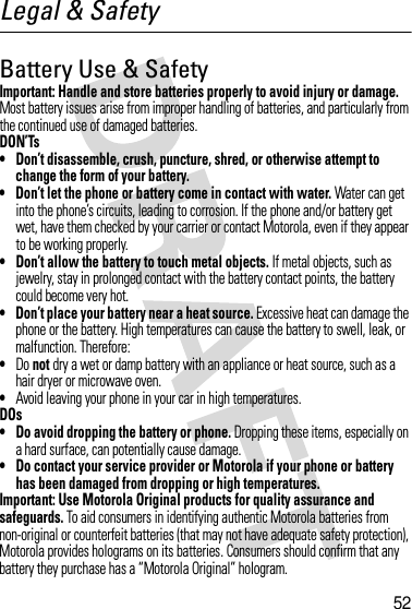 52Legal &amp; SafetyBattery Use &amp; SafetyImportant: Handle and store batteries properly to avoid injury or damage. Most battery issues arise from improper handling of batteries, and particularly from the continued use of damaged batteries.DON’Ts• Don’t disassemble, crush, puncture, shred, or otherwise attempt to change the form of your battery.• Don’t let the phone or battery come in contact with water. Water can get into the phone’s circuits, leading to corrosion. If the phone and/or battery get wet, have them checked by your carrier or contact Motorola, even if they appear to be working properly.• Don’t allow the battery to touch metal objects. If metal objects, such as jewelry, stay in prolonged contact with the battery contact points, the battery could become very hot.• Don’t place your battery near a heat source. Excessive heat can damage the phone or the battery. High temperatures can cause the battery to swell, leak, or malfunction. Therefore:•Do not dry a wet or damp battery with an appliance or heat source, such as a hair dryer or microwave oven.•Avoid leaving your phone in your car in high temperatures.DOs• Do avoid dropping the battery or phone. Dropping these items, especially on a hard surface, can potentially cause damage.• Do contact your service provider or Motorola if your phone or battery has been damaged from dropping or high temperatures.Important: Use Motorola Original products for quality assurance and safeguards. To aid consumers in identifying authentic Motorola batteries from non-original or counterfeit batteries (that may not have adequate safety protection), Motorola provides holograms on its batteries. Consumers should confirm that any battery they purchase has a “Motorola Original” hologram.