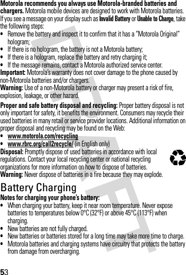 53Motorola recommends you always use Motorola-branded batteries and chargers. Motorola mobile devices are designed to work with Motorola batteries. If you see a message on your display such as Invalid Battery or Unable to Charge, take the following steps:•Remove the battery and inspect it to confirm that it has a “Motorola Original” hologram;•If there is no hologram, the battery is not a Motorola battery;•If there is a hologram, replace the battery and retry charging it;•If the message remains, contact a Motorola authorized service center.Important: Motorola’s warranty does not cover damage to the phone caused by non-Motorola batteries and/or chargers.Warning: Use of a non-Motorola battery or charger may present a risk of fire, explosion, leakage, or other hazard.Proper and safe battery disposal and recycling: Proper battery disposal is not only important for safety, it benefits the environment. Consumers may recycle their used batteries in many retail or service provider locations. Additional information on proper disposal and recycling may be found on the Web:•www.motorola.com/recycling•www.rbrc.org/call2recycle/ (in English only)Disposal: Promptly dispose of used batteries in accordance with local regulations. Contact your local recycling center or national recycling organizations for more information on how to dispose of batteries.Warning: Never dispose of batteries in a fire because they may explode.Battery ChargingNotes for charging your phone’s battery:•When charging your battery, keep it near room temperature. Never expose batteries to temperatures below 0°C (32°F) or above 45°C (113°F) when charging.•New batteries are not fully charged.•New batteries or batteries stored for a long time may take more time to charge.•Motorola batteries and charging systems have circuitry that protects the battery from damage from overcharging.032375o