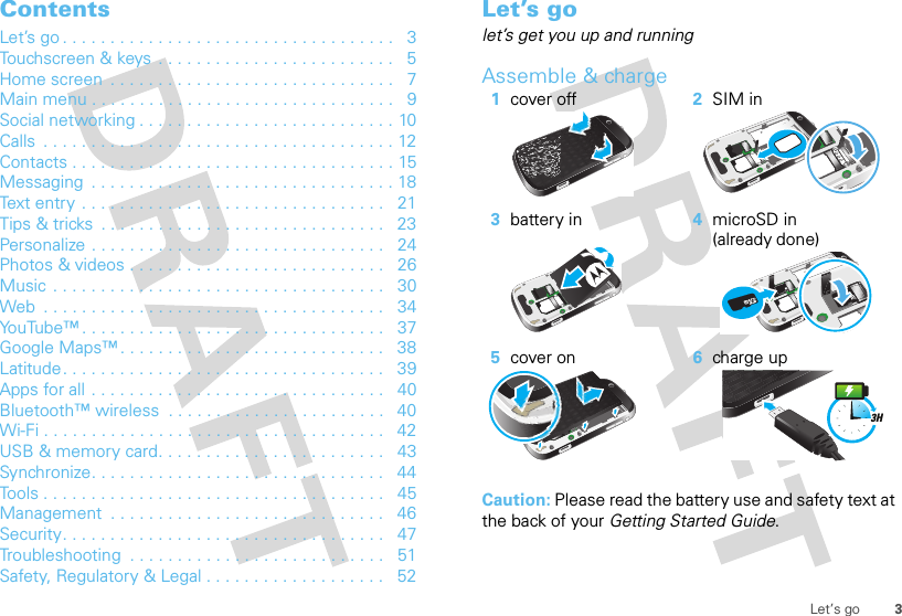 3Let’s goContentsLet’s go . . . . . . . . . . . . . . . . . . . . . . . . . . . . . . . . . . .   3Touchscreen &amp; keys . . . . . . . . . . . . . . . . . . . . . . . . .   5Home screen  . . . . . . . . . . . . . . . . . . . . . . . . . . . . . .   7Main menu . . . . . . . . . . . . . . . . . . . . . . . . . . . . . . . .   9Social networking . . . . . . . . . . . . . . . . . . . . . . . . . . . 10Calls  . . . . . . . . . . . . . . . . . . . . . . . . . . . . . . . . . . . . . 12Contacts . . . . . . . . . . . . . . . . . . . . . . . . . . . . . . . . . . 15Messaging  . . . . . . . . . . . . . . . . . . . . . . . . . . . . . . . . 18Text entry  . . . . . . . . . . . . . . . . . . . . . . . . . . . . . . . .   21Tips &amp; tricks  . . . . . . . . . . . . . . . . . . . . . . . . . . . . . .   23Personalize . . . . . . . . . . . . . . . . . . . . . . . . . . . . . . .   24Photos &amp; videos . . . . . . . . . . . . . . . . . . . . . . . . . . .   26Music  . . . . . . . . . . . . . . . . . . . . . . . . . . . . . . . . . . .   30Web  . . . . . . . . . . . . . . . . . . . . . . . . . . . . . . . . . . . .   34YouTube™ . . . . . . . . . . . . . . . . . . . . . . . . . . . . . . . .   37Google Maps™ . . . . . . . . . . . . . . . . . . . . . . . . . . . .   38Latitude. . . . . . . . . . . . . . . . . . . . . . . . . . . . . . . . . .   39Apps for all . . . . . . . . . . . . . . . . . . . . . . . . . . . . . . .   40Bluetooth™ wireless  . . . . . . . . . . . . . . . . . . . . . . .   40Wi-Fi . . . . . . . . . . . . . . . . . . . . . . . . . . . . . . . . . . . .   42USB &amp; memory card. . . . . . . . . . . . . . . . . . . . . . . .   43Synchronize. . . . . . . . . . . . . . . . . . . . . . . . . . . . . . .   44Tools . . . . . . . . . . . . . . . . . . . . . . . . . . . . . . . . . . . .   45Management  . . . . . . . . . . . . . . . . . . . . . . . . . . . . .   46Security. . . . . . . . . . . . . . . . . . . . . . . . . . . . . . . . . .   47Troubleshooting  . . . . . . . . . . . . . . . . . . . . . . . . . . .   51Safety, Regulatory &amp; Legal . . . . . . . . . . . . . . . . . . .   52Let’s golet’s get you up and runningAssemble &amp; charge  Caution: Please read the battery use and safety text at the back of your Getting Started Guide.1cover off 2SIM in3battery in 4microSD in (already done)5cover on 6charge up3H