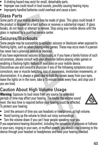 60•A choking hazard may exist for small, detachable parts.•Improper use could result in loud sounds, possibly causing hearing injury.•Improperly handled batteries could overheat and cause a burn.Glass PartsSome parts of your mobile device may be made of glass. This glass could break if the product is dropped on a hard surface or receives a substantial impact. If glass breaks, do not touch or attempt to remove. Stop using your mobile device until the glass is replaced by a qualified service center.Seizures/BlackoutsSome people may be susceptible to epileptic seizures or blackouts when exposed to flashing lights, such as when playing video games. These may occur even if a person has never had a previous seizure or blackout.If you have experienced seizures or blackouts, or if you have a family history of such occurrences, please consult with your physician before playing video games or enabling a flashing-lights feature (if available) on your mobile device.Discontinue use and consult a physician if any of the following symptoms occur: convulsion, eye or muscle twitching, loss of awareness, involuntary movements, or disorientation. It is always a good idea to hold the screen away from your eyes, leave the lights on in the room, take a 15-minute break every hour, and stop use if you are tired.Caution About High Volume UsageWarning: Exposure to loud noise from any source for extended periods of time may affect your hearing. The louder the volume sound level, the less time is required before your hearing could be affected. To protect your hearing:•Limit the amount of time you use headsets or headphones at high volume.•Avoid turning up the volume to block out noisy surroundings.•Turn the volume down if you can’t hear people speaking near you.If you experience hearing discomfort, including the sensation of pressure or fullness in your ears, ringing in your ears, or muffled speech, you should stop listening to the device through your headset or headphones and have your hearing checked.