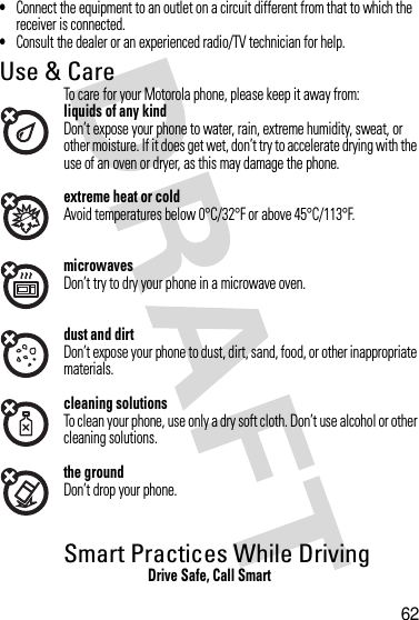 62•Connect the equipment to an outlet on a circuit different from that to which the receiver is connected.•Consult the dealer or an experienced radio/TV technician for help.Use &amp; CareUse &amp; CareTo care for your Motorola phone, please keep it away from:liquids of any kindDon’t expose your phone to water, rain, extreme humidity, sweat, or other moisture. If it does get wet, don’t try to accelerate drying with the use of an oven or dryer, as this may damage the phone.extreme heat or coldAvoid temperatures below 0°C/32°F or above 45°C/113°F.microwavesDon’t try to dry your phone in a microwave oven.dust and dirtDon’t expose your phone to dust, dirt, sand, food, or other inappropriate materials.cleaning solutionsTo clean your phone, use only a dry soft cloth. Don’t use alcohol or other cleaning solutions.the groundDon’t drop your phone.Smart Practices While DrivingDrivi ng SafetyDrive Safe, Call Smart