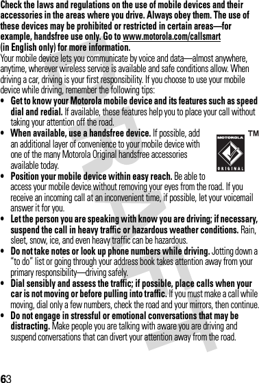 63Check the laws and regulations on the use of mobile devices and their accessories in the areas where you drive. Always obey them. The use of these devices may be prohibited or restricted in certain areas—for example, handsfree use only. Go to www.motorola.com/callsmart (in English only) for more information.Your mobile device lets you communicate by voice and data—almost anywhere, anytime, wherever wireless service is available and safe conditions allow. When driving a car, driving is your first responsibility. If you choose to use your mobile device while driving, remember the following tips:• Get to know your Motorola mobile device and its features such as speed dial and redial. If available, these features help you to place your call without taking your attention off the road.• When available, use a handsfree device. If possible, add an additional layer of convenience to your mobile device with one of the many Motorola Original handsfree accessories available today.• Position your mobile device within easy reach. Be able to access your mobile device without removing your eyes from the road. If you receive an incoming call at an inconvenient time, if possible, let your voicemail answer it for you.• Let the person you are speaking with know you are driving; if necessary, suspend the call in heavy traffic or hazardous weather conditions. Rain, sleet, snow, ice, and even heavy traffic can be hazardous.• Do not take notes or look up phone numbers while driving. Jotting down a “to do” list or going through your address book takes attention away from your primary responsibility—driving safely.• Dial sensibly and assess the traffic; if possible, place calls when your car is not moving or before pulling into traffic. If you must make a call while moving, dial only a few numbers, check the road and your mirrors, then continue.• Do not engage in stressful or emotional conversations that may be distracting. Make people you are talking with aware you are driving and suspend conversations that can divert your attention away from the road.