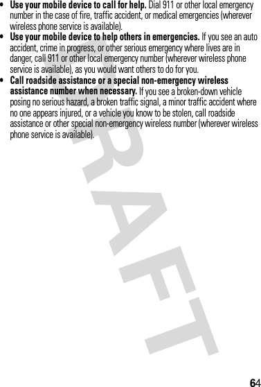 64•Use your mobile device to call for help. Dial 911 or other local emergency number in the case of fire, traffic accident, or medical emergencies (wherever wireless phone service is available).•Use your mobile device to help others in emergencies. If you see an auto accident, crime in progress, or other serious emergency where lives are in danger, call 911 or other local emergency number (wherever wireless phone service is available), as you would want others to do for you.•Call roadside assistance or a special non-emergency wireless assistance number when necessary. If you see a broken-down vehicle posing no serious hazard, a broken traffic signal, a minor traffic accident where no one appears injured, or a vehicle you know to be stolen, call roadside assistance or other special non-emergency wireless number (wherever wireless phone service is available).