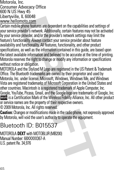 65 Motorola, Inc.Consumer Advocacy Office600 N US Hwy 45Libertyville, IL 60048www.hellomoto.comCertain mobile phone features are dependent on the capabilities and settings of your service provider’s network. Additionally, certain features may not be activated by your service provider, and/or the provider’s network settings may limit the feature’s functionality. Always contact your service provider about feature availability and functionality. All features, functionality, and other product specifications, as well as the information contained in this guide, are based upon the latest available information and believed to be accurate at the time of printing. Motorola reserves the right to change or modify any information or specifications without notice or obligation.MOTOROLA and the Stylized M Logo are registered in the US Patent &amp; Trademark Office. The Bluetooth trademarks are owned by their proprietor and used by Motorola, Inc. under license. Microsoft, Windows, Windows Me, and Windows Vista are registered trademarks of Microsoft Corporation in the United States and other countries. Macintosh is a registered trademark of Apple Computer, Inc. Google, YouTube, Picasa, Gmail, and the Google logo are trademarks of Google, Inc. is a Certification Mark of the Wireless Fidelity Alliance, Inc. All other product or service names are the property of their respective owners.© 2009 Motorola, Inc. All rights reserved.Caution: Changes or modifications made in the radio phone, not expressly approved by Motorola, will void the user’s authority to operate the equipment.Bluetooth ID: B015537MOTOROLADEXT with MOTOBLUR (MB200)Manual Number: 68XXXXX367-AU.S. patent Re. 34,976