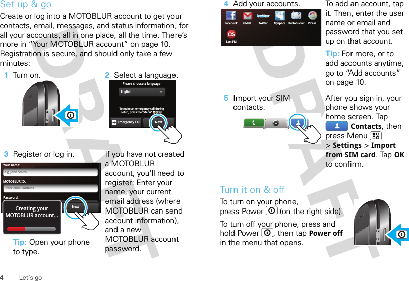 4Let’s goSet up &amp; goCreate or log into a MOTOBLUR account to get your contacts, email, messages, and status information, for all your accounts, all in one place, all the time. There’s more in “Your MOTOBLUR account” on page 10. Registration is secure, and should only take a few minutes:  1Turn on. 2Select a language.3Register or log in.Tip: Open your phone to type.If you have not created a MOTOBLUR account, you’ll need to register: Enter your name, your current email address (where MOTOBLUR can send account information), and a new MOTOBLUR account password.Please choose a languageEnglishNextEmergency CallTo make an emergency call during setup, press the “Menu”       key. MOTOBLUR ID:Enter email addressYour name:e.g. John SmithPassword:PasswordNextBackCreating yourMOTOBLUR account...Tu rn  i t  o n &amp;  offTo turn on your phone, press Power  (on the right side).To turn off your phone, press and hold Power , then tapPower off in the menu that opens.4Add your accounts. To add an account, tap it. Then, enter the user name or email and password that you set up on that account.Tip: For more, or to add accounts anytime, go to “Add accounts” on page 10.5Import your SIM contacts.After you sign in, your phone shows your home screen. Tap Contacts, then press Menu  &gt;Settings &gt;Import from SIM card. TapOK to confirm.Facebook MyspaceGMail TwitterLast FMPicasaPhotobucket