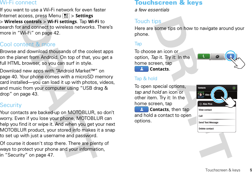 5Touchscreen &amp; keysWi-Fi connectIf you want to use a Wi-Fi network for even faster Internet access, press Menu  &gt;Settings &gt;Wireless controls &gt;Wi-Fi settings. TapWi-Fi to search for and connect to wireless networks. There’s more in “Wi-Fi” on page 42.Cool content &amp; moreBrowse and download thousands of the coolest apps on the planet from Android. On top of that, you get a full HTML browser, so you can surf in style.Download new apps with “Android Market™” on page 40. Your phone comes with a microSD memory card installed—you can load it up with photos, videos, and music from your computer using “USB drag &amp; drop” on page 43.SecurityYour contacts are backed-up on MOTOBLUR, so don’t worry. Even if you lose your phone, MOTOBLUR can help you find it or wipe it. And when you get your next MOTOBLUR product, your stored info makes it a snap to set up with just a username and password.Of course it doesn&apos;t stop there. There are plenty of ways to protect your phone and your information, in “Security” on page 47.Touchscreen &amp; keysa few essentialsTouch tipsHere are some tips on how to navigate around your phone.TapTo choose an icon or option, Tap  it. Try it: In the home screen, tap Contacts.Tap &amp; holdTo open special options, tap and hold an icon or other item. Try it: In the home screen, tap Contacts, then tap and hold a contact to open options.ContactsAlex PicoDelete contactAlex PicoView contactCallSend Text Message