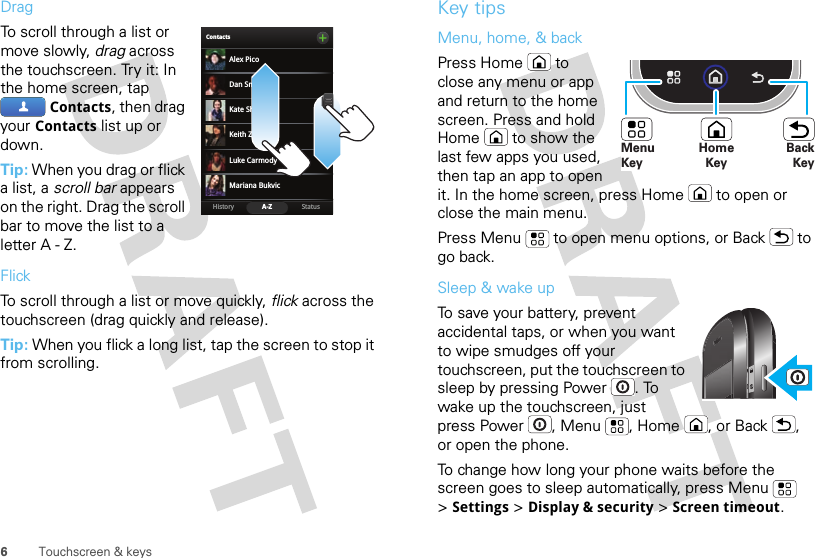 6Touchscreen &amp; keysDragTo scroll through a list or move slowly, drag across the touchscreen. Try it: In the home screen, tap Contacts, then drag your Contacts list up or down.Tip: When you drag or flick a list, a scroll bar appears on the right. Drag the scroll bar to move the list to a letter A - Z.FlickTo scroll through a list or move quickly, flick across the touchscreen (drag quickly and release).Tip: When you flick a long list, tap the screen to stop it from scrolling.BContactsStatusHistory A-ZAlex PicoMariana BukvicLuke CarmodyDan SmithKeith ZangKate ShunneyKey tipsMenu, home, &amp; backPress Home  to close any menu or app and return to the home screen. Press and hold Home  to show the last few apps you used, then tap an app to open it. In the home screen, press Home  to open or close the main menu.Press Menu  to open menu options, or Back  to go back.Sleep &amp; wake upTo save your battery, prevent accidental taps, or when you want to wipe smudges off your touchscreen, put the touchscreen to sleep by pressing Power . To wake up the touchscreen, just press Power , Menu , Home , or Back , or open the phone.To change how long your phone waits before the screen goes to sleep automatically, press Menu  &gt;Settings &gt;Display &amp; security &gt;Screen timeout.HomeKeyBackKeyMenu Key