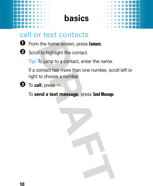 basics10call or text contacts  1From the home screen, press Contacts.2Scroll to highlight the contact.Tip: To jump to a contact, enter the name.If a contact has more than one number, scroll left or right to choose a number.3To  call, pressD.To  send a text message, press Send Message.