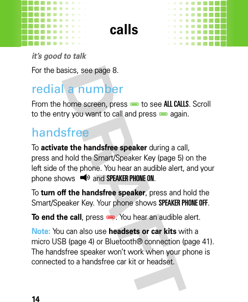 calls14callsit’s good to talkFor the basics, see page 8.redial a numberFrom the home screen, pressD to see ALL CALLS. Scroll to the entry you want to call and pressD again.handsfreeTo  activate the handsfree speaker during a call, press and hold the Smart/Speaker Key (page 5) on the left side of the phone. You hear an audible alert, and your phone shows q and SPEAKER PHONE ON.To  turn off the handsfree speaker, press and hold the Smart/Speaker Key. Your phone shows SPEAKER PHONE OFF.To end the call, pressD. You hear an audible alert.Note: You can also use headsets or car kits with a micro USB (page 4) or Bluetooth® connection (page 41). The handsfree speaker won’t work when your phone is connected to a handsfree car kit or headset.