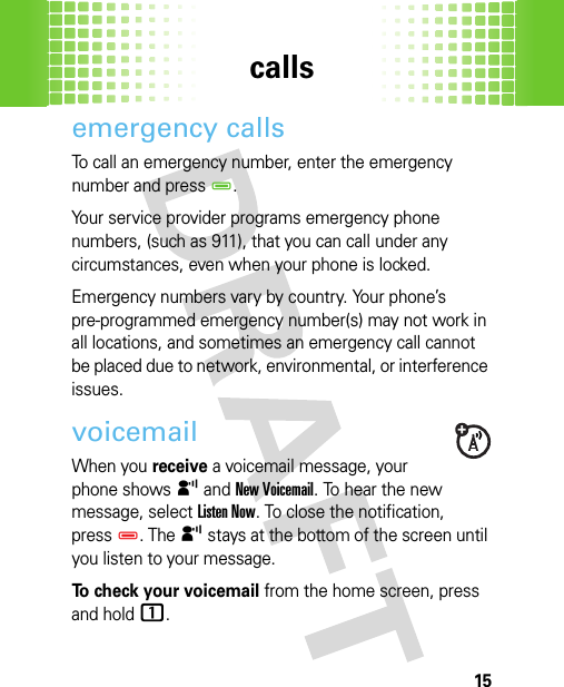 calls15emergency callsTo call an emergency number, enter the emergency number and pressD.Your service provider programs emergency phone numbers, (such as 911), that you can call under any circumstances, even when your phone is locked.Emergency numbers vary by country. Your phone’s pre-programmed emergency number(s) may not work in all locations, and sometimes an emergency call cannot be placed due to network, environmental, or interference issues.voicemailWhen you receive a voicemail message, your phone shows y and New Voicemail. To hear the new message, selectListen Now. To close the notification, pressD. The y stays at the bottom of the screen until you listen to your message.To check your voicemail from the home screen, press and hold1. 