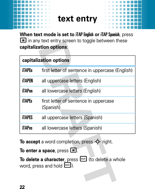 text entry22When text mode is set to iTAP English or iTAP Spanish, press * in any text entry screen to toggle between these capitalization options:To accept a word completion, pressS right.To enter a space, press*.To delete a character, pressÒ (to delete a whole word, press and holdÒ).capitalization optionsiTAPEnfirst letter of sentence in uppercase (English)iTAPENall uppercase letters (English)iTAPenall lowercase letters (English)iTAPEsfirst letter of sentence in uppercase (Spanish)iTAPESall uppercase letters (Spanish)iTAPesall lowercase letters (Spanish)