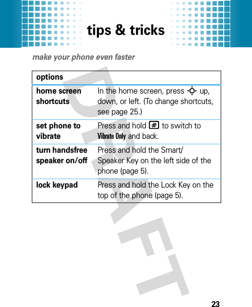 tips &amp; tricks23tips &amp; tricksmake your phone even fasteroptionshome screen shortcutsIn the home screen, pressS up, down, or left. (To change shortcuts, see page 25.)set phone to vibratePress and hold# to switch to Vibrate Only and back.turn handsfree speaker on/offPress and hold the Smart/Speaker Key on the left side of the phone (page 5).lock keypadPress and hold the Lock Key on the top of the phone (page 5).