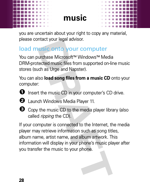 music28you are uncertain about your right to copy any material, please contact your legal advisor.load music onto your computerYou can purchase MicrosoftTMWindowsTM Media DRM-protected music files from supported on-line music stores (such as Urge and Napster).You can also load song files from a music CD onto your computer:  1Insert the music CD in your computer’s CD drive.2Launch Windows Media Player 11.3Copy the music CD to the media player library (also called ripping the CD).If your computer is connected to the Internet, the media player may retrieve information such as song titles, album name, artist name, and album artwork. This information will display in your phone’s music player after you transfer the music to your phone.