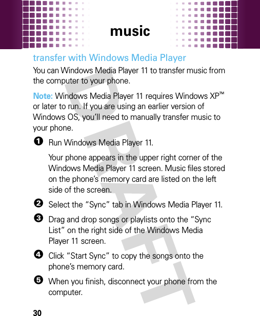 music30transfer with Windows Media PlayerYou can Windows Media Player 11 to transfer music from the computer to your phone.Note: Windows Media Player 11 requires Windows XPTM or later to run. If you are using an earlier version of Windows OS, you’ll need to manually transfer music to your phone.  1Run Windows Media Player 11.Your phone appears in the upper right corner of the Windows Media Player 11 screen. Music files stored on the phone’s memory card are listed on the left side of the screen.2Select the “Sync” tab in Windows Media Player 11.3Drag and drop songs or playlists onto the “Sync List” on the right side of the Windows Media Player 11 screen.4Click “Start Sync” to copy the songs onto the phone’s memory card.5When you finish, disconnect your phone from the computer.