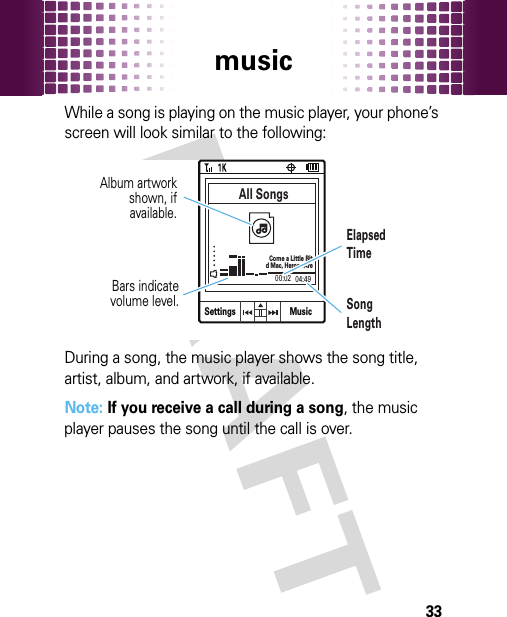 music33While a song is playing on the music player, your phone’s screen will look similar to the following:During a song, the music player shows the song title, artist, album, and artwork, if available.Note: If you receive a call during a song, the music player pauses the song until the call is over.Settings04:4900:02All SongsCome a Little Bitd Mac, Heroes AreMusicBars indicatevolume level.ElapsedTimeAlbum artworkshown, ifavailable.SongLength