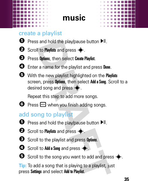 music35create a playlist  1Press and hold the play/pause buttony.2Scroll to Playlists and presss.3Press Options, then select Create Playlist.4Enter a name for the playlist and press Done.5With the new playlist highlighted on the Playlists screen, press Options, then select Add a Song. Scroll to a desired song and presss.Repeat this step to add more songs.6Press Ò when you finish adding songs.add song to playlist  1Press and hold the play/pause buttony.2Scroll to Playlists and presss.3Scroll to the playlist and press Options.4Scroll to Add a Song and presss.5Scroll to the song you want to add and presss.Tip: To add a song that is playing to a playlist, just pressSettings and select Add to Playlist.