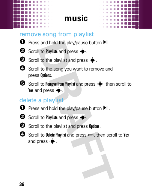 music36remove song from playlist  1Press and hold the play/pause buttony.2Scroll to Playlists and presss.3Scroll to the playlist and presss.4Scroll to the song you want to remove and pressOptions.5Scroll to Remove from Playlist and presss, then scroll to Yes and presss.delete a playlist  1Press and hold the play/pause buttony.2Scroll to Playlists and presss.3Scroll to the playlist and press Options.4Scroll to Delete Playlist and pressD, then scroll to Yes and presss.