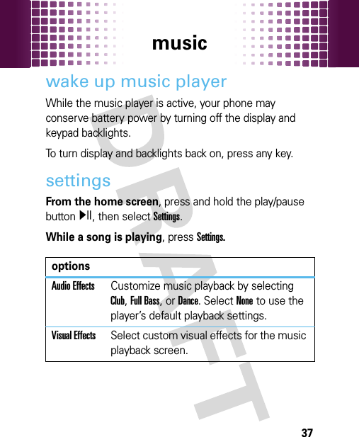 music37wake up music playerWhile the music player is active, your phone may conserve battery power by turning off the display and keypad backlights.To turn display and backlights back on, press any key.settingsFrom the home screen, press and hold the play/pause buttony, then select Settings.While a song is playing, press Settings.optionsAudio EffectsCustomize music playback by selecting Club, Full Bass, or Dance. Select None to use the player’s default playback settings.Visual EffectsSelect custom visual effects for the music playback screen.