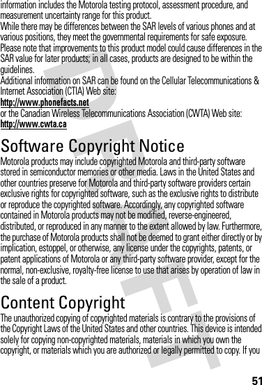 51information includes the Motorola testing protocol, assessment procedure, and measurement uncertainty range for this product.While there may be differences between the SAR levels of various phones and at various positions, they meet the governmental requirements for safe exposure. Please note that improvements to this product model could cause differences in the SAR value for later products; in all cases, products are designed to be within the guidelines.Additional information on SAR can be found on the Cellular Telecommunications &amp; Internet Association (CTIA) Web site:http://www.phonefacts.netor the Canadian Wireless Telecommunications Association (CWTA) Web site:http://www.cwta.caSoftware Copyright NoticeMotorola products may include copyrighted Motorola and third-party software stored in semiconductor memories or other media. Laws in the United States and other countries preserve for Motorola and third-party software providers certain exclusive rights for copyrighted software, such as the exclusive rights to distribute or reproduce the copyrighted software. Accordingly, any copyrighted software contained in Motorola products may not be modified, reverse-engineered, distributed, or reproduced in any manner to the extent allowed by law. Furthermore, the purchase of Motorola products shall not be deemed to grant either directly or by implication, estoppel, or otherwise, any license under the copyrights, patents, or patent applications of Motorola or any third-party software provider, except for the normal, non-exclusive, royalty-free license to use that arises by operation of law in the sale of a product.Content CopyrightContent  CopyrightThe unauthorized copying of copyrighted materials is contrary to the provisions of the Copyright Laws of the United States and other countries. This device is intended solely for copying non-copyrighted materials, materials in which you own the copyright, or materials which you are authorized or legally permitted to copy. If you 