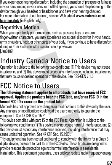 57If you experience hearing discomfort, including the sensation of pressure or fullness in your ears, ringing in your ears, or muffled speech, you should stop listening to the device through your headset or headphones and have your hearing checked.For more information about hearing, see our Web site at www.motorola.com/hearingsafety (in English only).Repetitive MotionWhen you repetitively perform actions such as pressing keys or entering finger-written characters, you may experience occasional discomfort in your hands, arms, shoulders, neck, or other parts of your body. If you continue to have discomfort during or after such use, stop use and see a physician.[Jan0109]Industry Canada Notice to UsersIndustry Canada NoticeOperation is subject to the following two conditions: (1) This device may not cause interference and (2) This device must accept any interference, including interference that may cause undesired operation of the device. See RSS-GEN 7.1.5.FCC Notice to UsersFCC NoticeThe following statement applies to all products that have received FCC approval. Applicable products bear the FCC logo, and/or an FCC ID in the format FCC-ID:xxxxxx on the product label.Motorola has not approved any changes or modifications to this device by the user. Any changes or modifications could void the user’s authority to operate the equipment. See 47 CFR Sec. 15.21.This device complies with part 15 of the FCC Rules. Operation is subject to the following two conditions: (1) This device may not cause harmful interference, and (2) this device must accept any interference received, including interference that may cause undesired operation. See 47 CFR Sec. 15.19(3).This equipment has been tested and found to comply with the limits for a Class B digital device, pursuant to part 15 of the FCC Rules. These limits are designed to provide reasonable protection against harmful interference in a residential installation. This equipment generates, uses and can radiate radio frequency energy 