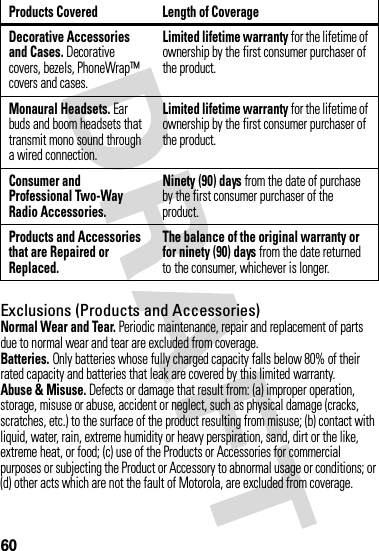 60Exclusions (Products and Accessories)Normal Wear and Tear. Periodic maintenance, repair and replacement of parts due to normal wear and tear are excluded from coverage.Batteries. Only batteries whose fully charged capacity falls below 80% of their rated capacity and batteries that leak are covered by this limited warranty.Abuse &amp; Misuse. Defects or damage that result from: (a) improper operation, storage, misuse or abuse, accident or neglect, such as physical damage (cracks, scratches, etc.) to the surface of the product resulting from misuse; (b) contact with liquid, water, rain, extreme humidity or heavy perspiration, sand, dirt or the like, extreme heat, or food; (c) use of the Products or Accessories for commercial purposes or subjecting the Product or Accessory to abnormal usage or conditions; or (d) other acts which are not the fault of Motorola, are excluded from coverage.Decorative Accessories and Cases. Decorative covers, bezels, PhoneWrap™ covers and cases.Limited lifetime warranty for the lifetime of ownership by the first consumer purchaser of the product.Monaural Headsets. Ear buds and boom headsets that transmit mono sound through a wired connection.Limited lifetime warranty for the lifetime of ownership by the first consumer purchaser of the product.Consumer and Professional Two-Way Radio Accessories.Ninety (90) days from the date of purchase by the first consumer purchaser of the product.Products and Accessories that are Repaired or Replaced.The balance of the original warranty or for ninety (90) days from the date returned to the consumer, whichever is longer.Products Covered Length of Coverage