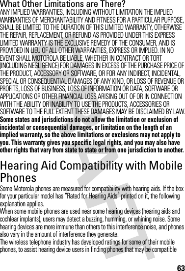 63What Other Limitations are There?ANY IMPLIED WARRANTIES, INCLUDING WITHOUT LIMITATION THE IMPLIED WARRANTIES OF MERCHANTABILITY AND FITNESS FOR A PARTICULAR PURPOSE, SHALL BE LIMITED TO THE DURATION OF THIS LIMITED WARRANTY, OTHERWISE THE REPAIR, REPLACEMENT, OR REFUND AS PROVIDED UNDER THIS EXPRESS LIMITED WARRANTY IS THE EXCLUSIVE REMEDY OF THE CONSUMER, AND IS PROVIDED IN LIEU OF ALL OTHER WARRANTIES, EXPRESS OR IMPLIED. IN NO EVENT SHALL MOTOROLA BE LIABLE, WHETHER IN CONTRACT OR TORT (INCLUDING NEGLIGENCE) FOR DAMAGES IN EXCESS OF THE PURCHASE PRICE OF THE PRODUCT, ACCESSORY OR SOFTWARE, OR FOR ANY INDIRECT, INCIDENTAL, SPECIAL OR CONSEQUENTIAL DAMAGES OF ANY KIND, OR LOSS OF REVENUE OR PROFITS, LOSS OF BUSINESS, LOSS OF INFORMATION OR DATA, SOFTWARE OR APPLICATIONS OR OTHER FINANCIAL LOSS ARISING OUT OF OR IN CONNECTION WITH THE ABILITY OR INABILITY TO USE THE PRODUCTS, ACCESSORIES OR SOFTWARE TO THE FULL EXTENT THESE DAMAGES MAY BE DISCLAIMED BY LAW.Some states and jurisdictions do not allow the limitation or exclusion of incidental or consequential damages, or limitation on the length of an implied warranty, so the above limitations or exclusions may not apply to you. This warranty gives you specific legal rights, and you may also have other rights that vary from state to state or from one jurisdiction to another.Hearing Aid Compatibility with Mobile PhonesHeari ng AidsSome Motorola phones are measured for compatibility with hearing aids. If the box for your particular model has “Rated for Hearing Aids” printed on it, the following explanation applies.When some mobile phones are used near some hearing devices (hearing aids and cochlear implants), users may detect a buzzing, humming, or whining noise. Some hearing devices are more immune than others to this interference noise, and phones also vary in the amount of interference they generate.The wireless telephone industry has developed ratings for some of their mobile phones, to assist hearing device users in finding phones that may be compatible 