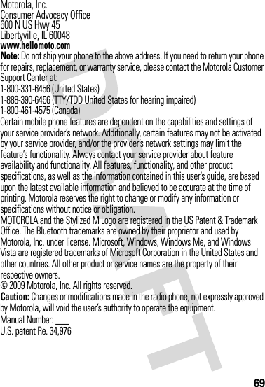 69 Motorola, Inc.Consumer Advocacy Office600 N US Hwy 45Libertyville, IL 60048www.hellomoto.comNote: Do not ship your phone to the above address. If you need to return your phone for repairs, replacement, or warranty service, please contact the Motorola Customer Support Center at:1-800-331-6456 (United States)1-888-390-6456 (TTY/TDD United States for hearing impaired)1-800-461-4575 (Canada)Certain mobile phone features are dependent on the capabilities and settings of your service provider’s network. Additionally, certain features may not be activated by your service provider, and/or the provider’s network settings may limit the feature’s functionality. Always contact your service provider about feature availability and functionality. All features, functionality, and other product specifications, as well as the information contained in this user’s guide, are based upon the latest available information and believed to be accurate at the time of printing. Motorola reserves the right to change or modify any information or specifications without notice or obligation.MOTOROLA and the Stylized M Logo are registered in the US Patent &amp; Trademark Office. The Bluetooth trademarks are owned by their proprietor and used by Motorola, Inc. under license. Microsoft, Windows, Windows Me, and Windows Vista are registered trademarks of Microsoft Corporation in the United States and other countries. All other product or service names are the property of their respective owners.© 2009 Motorola, Inc. All rights reserved.Caution: Changes or modifications made in the radio phone, not expressly approved by Motorola, will void the user’s authority to operate the equipment.Manual Number: ___U.S. patent Re. 34,976