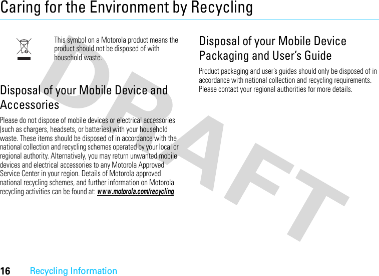 16Recycling InformationCaring for the Environment by RecyclingRecycling InformationThis symbol on a Motorola product means the product should not be disposed of with household waste.Disposal of your Mobile Device and AccessoriesPlease do not dispose of mobile devices or electrical accessories (such as chargers, headsets, or batteries) with your household waste. These items should be disposed of in accordance with the national collection and recycling schemes operated by your local or regional authority. Alternatively, you may return unwanted mobile devices and electrical accessories to any Motorola Approved Service Center in your region. Details of Motorola approved national recycling schemes, and further information on Motorola recycling activities can be found at: w w w .motorola.com/recyclingDisposal of your Mobile Device Packaging and User’s GuideProduct packaging and user’s guides should only be disposed of in accordance with national collection and recycling requirements. Please contact your regional authorities for more details.