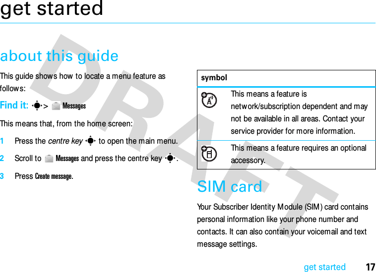 17get startedget startedabout this guideThis guide show s how  to locate a menu feature as follows:Find it: s&gt;  MessagesThis means that, from the home screen:  1Press the centre keys to open the main menu.2Scroll to  Messages and press the centre keys.3Press Create message.SIM cardYour Subscriber Identity Module (SIM) card contains personal information like your phone number and contacts. It can also contain your voicemail and text message settings.symbolThis means a feature is network/subscription dependent and may not be available in all areas. Contact your service provider for more information.This means a feature requires an optional accessory.