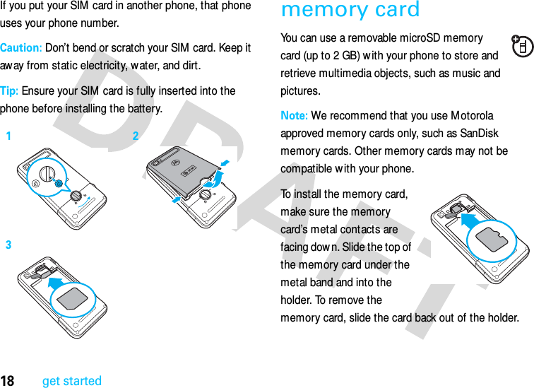 18get startedIf you put your SIM card in another phone, that phone uses your phone number.Caution: Don’t bend or scratch your SIM  card. Keep it away from static electricity, water, and dirt.Tip: Ensure your SIM card is fully inserted into the phone before installing the battery.memory cardYou can use a removable microSD memory card (up to 2 GB) w ith your phone to store and retrieve multimedia objects, such as music and pictures.Note: We recommend that you use Motorola approved memory cards only, such as SanDisk memory cards. Other memory cards may not be compatible w ith your phone.To install the memory card, make sure the memory card’s metal contacts are facing down. Slide the top of the memory card under the metal band and into the holder. To remove the memory card, slide the card back out of the holder.123