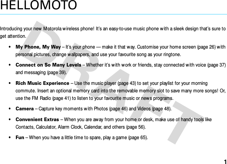 1HELLOMOTOIntroducing your new M otorola w ireless phone!  It’s an easy-to-use music phone w ith a sleek design that’s sure to get attention.•My Phone, My Way – It’s your phone — make it that w ay. Customise your home screen (page 26) w ith personal pictures, change wallpapers, and use your favourite song as your ringtone.•Connect on So Many Levels – Whether it’s with w ork or friends, stay connected w ith voice (page 37) and messaging (page 39).•Rich Music Experience – Use the music player (page 43) to set your playlist for your morning commute. Insert an optional memory card into the removable memory slot to save many more songs! Or, use the FM Radio (page 41) to listen to your favourite music or new s programs.•Camera – Capture key moments w ith Photos (page 46) and Videos (page 48).•Convenient Extras – When you are away from your home or desk, make use of handy tools like Contacts, Calculator, Alarm Clock, Calendar, and others (page 56).•Fun – When you have a little time to spare, play a game (page 65).