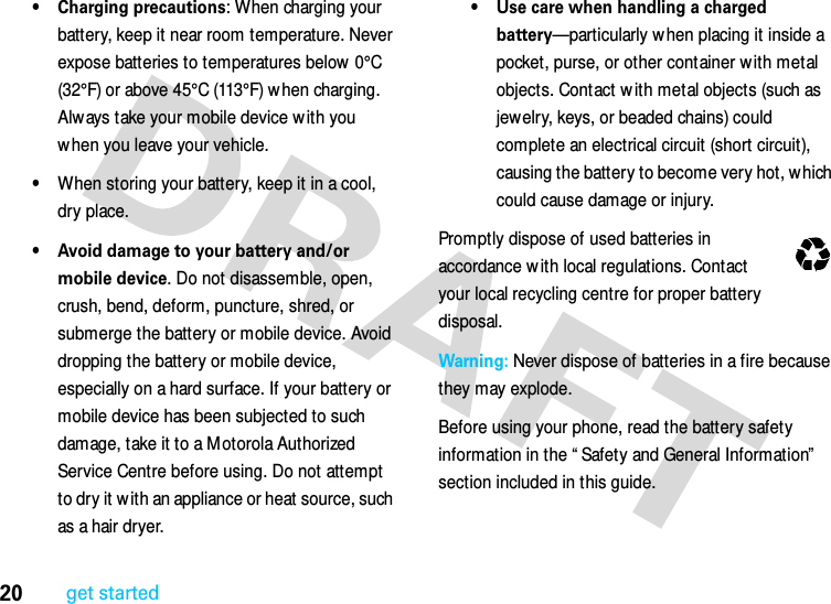 20get started• Charging precautions: When charging your battery, keep it near room temperature. Never expose batteries to temperatures below 0°C (32°F) or above 45°C (113°F) w hen charging. Always take your mobile device w ith you w hen you leave your vehicle.•When storing your battery, keep it in a cool, dry place.• Avoid damage to your battery and/or mobile device. Do not disassemble, open, crush, bend, deform, puncture, shred, or submerge the battery or mobile device. Avoid dropping the battery or mobile device, especially on a hard surface. If your battery or mobile device has been subjected to such damage, take it to a M otorola Authorized Service Centre before using. Do not attempt to dry it w ith an appliance or heat source, such as a hair dryer.• Use care when handling a charged battery—particularly when placing it inside a pocket, purse, or other container with metal objects. Contact w ith metal objects (such as jewelry, keys, or beaded chains) could complete an electrical circuit (short circuit), causing the battery to become very hot, which could cause damage or injury.Promptly dispose of used batteries in accordance w ith local regulations. Contact your local recycling centre for proper battery disposal.Warning: Never dispose of batteries in a fire because they may explode.Before using your phone, read the battery safety information in the “ Safety and General Information”  section included in this guide.032375o