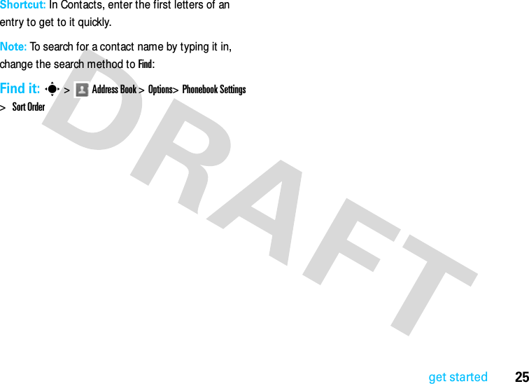 25get startedShortcut: In Contacts, enter the first letters of an entry to get to it quickly. Note: To search for a contact name by typing it in, change the search method to Find:Find it: s &gt;Address Book &gt; Options&gt;Phonebook Settings &gt; Sort Order