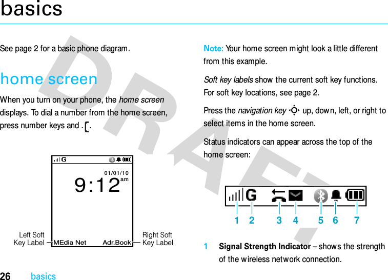 26basicsbasicsSee page 2 for a basic phone diagram.home screenWhen you turn on your phone, the home screen displays. To dial a number from the home screen, press number keys and . .Note: Your home screen might look a little different from this example.Soft key labels show the current soft key functions. For soft key locations, see page 2.Press the navigation keyS up, down, left, or right to select items in the home screen.Status indicators can appear across the top of the home screen:1Signal Strength Indicator – shows the strength of the w ireless network connection.MEdia Net Adr.Book9:1201/01/10amRight SoftKey LabelLeft SoftKey Label1 2 3 4 5 6 7