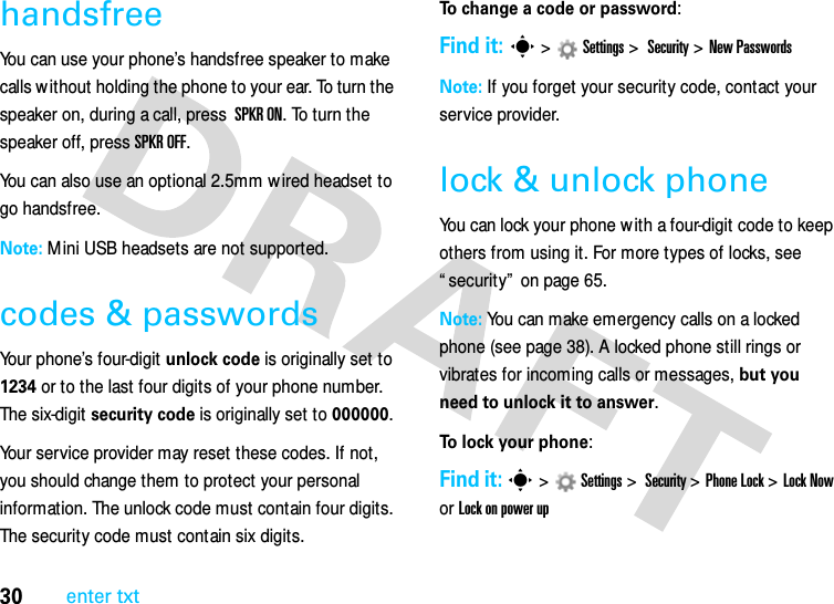 30enter txthandsfreeYou can use your phone’s handsfree speaker to make calls w ithout holding the phone to your ear. To turn the speaker on, during a call, press  SPKR ON. To turn the speaker off, press SPKR OFF. You can also use an optional 2.5mm w ired headset to go handsfree. Note: Mini USB headsets are not supported.codes &amp; passwordsYour phone’s four-digit unlock code is originally set to 1234 or to the last four digits of your phone number. The six-digit security code is originally set to 000000. Your service provider may reset these codes. If not, you should change them to protect your personal information. The unlock code must contain four digits. The security code must contain six digits.To change a code or password:Find it: s &gt;Settings &gt; Security &gt; New PasswordsNote: If you forget your security code, contact your service provider.lock &amp; unlock phoneYou can lock your phone w ith a four-digit code to keep others from using it. For more types of locks, see “ security”  on page 65.Note: You can make emergency calls on a locked phone (see page 38). A locked phone still rings or vibrates for incoming calls or messages, but you need to unlock it to answer.To lock your phone: Find it: s&gt;Settings&gt; Security &gt;Phone Lock &gt;Lock Now or Lock on power up