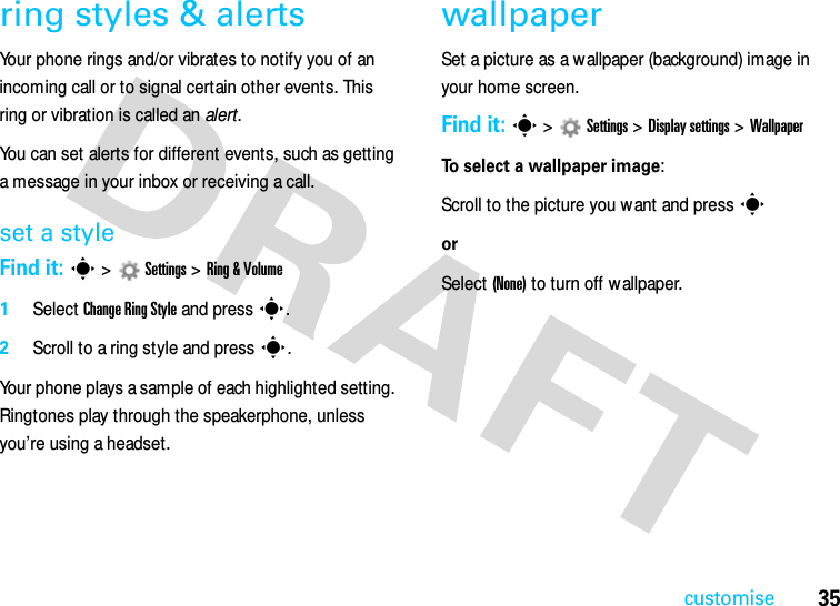 35customisering styles &amp; alertsYour phone rings and/or vibrates to notify you of an incoming call or to signal certain other events. This ring or vibration is called an alert.You can set alerts for different events, such as getting a message in your inbox or receiving a call.set a styleFind it: s&gt;Settings &gt;Ring &amp; Volume  1Select Change Ring Style and press s.2Scroll to a ring style and presss.Your phone plays a sample of each highlighted setting. Ringtones play through the speakerphone, unless you’re using a headset.wallpaperSet a picture as a wallpaper (background) image in your home screen.Find it: s&gt;Settings &gt;Display settings &gt;WallpaperTo select a wallpaper image:  Scroll to the picture you w ant and presssorSelect (None) to turn off wallpaper.