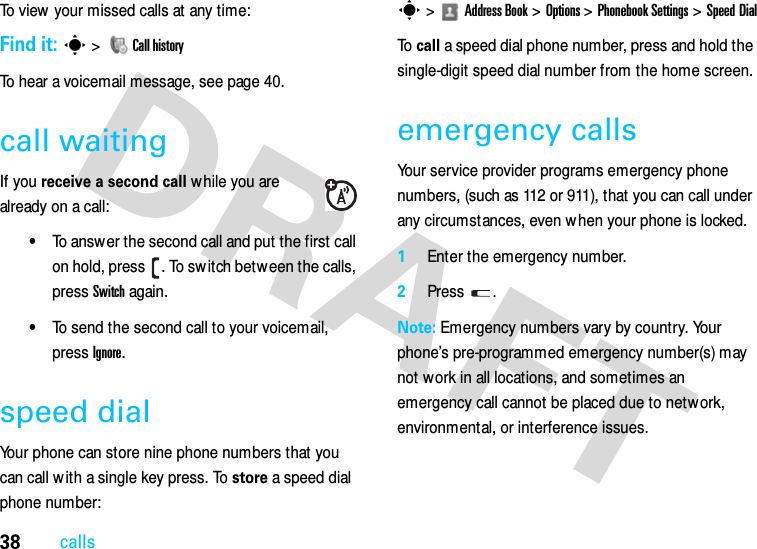 38callsTo view your missed calls at any time:Find it: s &gt;  Call historyTo hear a voicemail message, see page 40.call waitingIf you receive a second call while you are already on a call:•To answer the second call and put the first call on hold, press  . To sw itch betw een the calls, press Switch again.•To send the second call to your voicemail, press Ignore.speed dialYour phone can store nine phone numbers that you can call w ith a single key press. To store a speed dial phone number:s &gt;Address Book &gt;Options &gt;Phonebook Settings &gt;Speed DialTo  call a speed dial phone number, press and hold the single-digit speed dial number from the home screen.emergency callsYour service provider programs emergency phone numbers, (such as 112 or 911), that you can call under any circumstances, even w hen your phone is locked.  1Enter the emergency number.2Press .Note: Emergency numbers vary by country. Your phone’s pre-programmed emergency number(s) may not work in all locations, and sometimes an emergency call cannot be placed due to network, environmental, or interference issues.