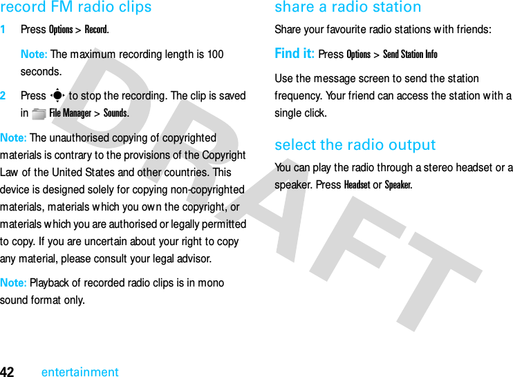 42entertainmentrecord FM radio clips  1Press Options &gt; Record.Note: The maximum recording length is 100 seconds.2Press s to stop the recording. The clip is saved in File Manager &gt;Sounds. Note: The unauthorised copying of copyrighted materials is contrary to the provisions of the Copyright Law of the United States and other countries. This device is designed solely for copying non-copyrighted materials, materials which you ow n the copyright, or materials w hich you are authorised or legally permitted to copy. If you are uncertain about your right to copy any material, please consult your legal advisor.Note: Playback of recorded radio clips is in mono sound format only.share a radio stationShare your favourite radio stations w ith friends:Find it: Press Options &gt; Send Station InfoUse the message screen to send the station frequency. Your friend can access the station w ith a single click.select the radio outputYou can play the radio through a stereo headset or a speaker. Press Headset or Speaker.