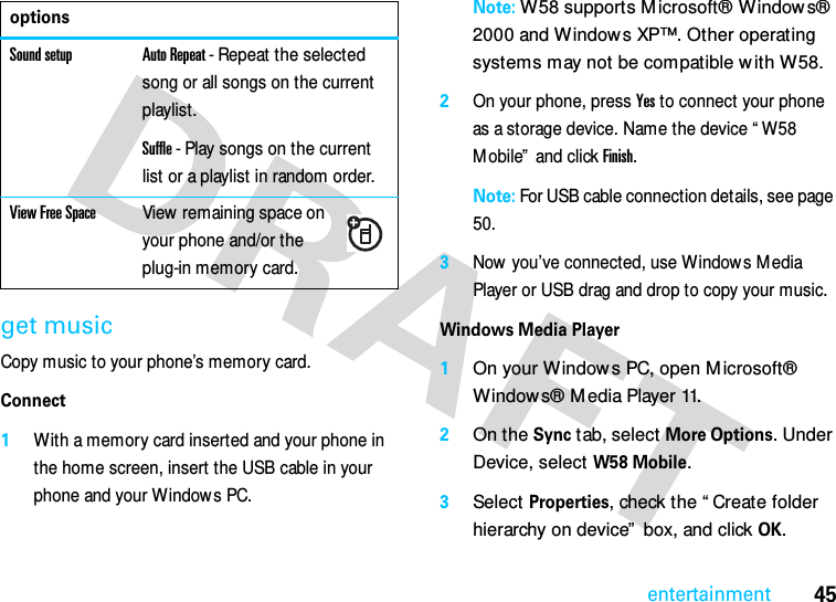 45entertainmentget musicCopy music to your phone’s memory card.Connect  1With a memory card inserted and your phone in the home screen, insert the USB cable in your phone and your Windows PC.Note: W58 supports M icrosoft® Window s® 2000 and Windows XP™. Other operating systems may not be compatible w ith W58.2On your phone, press Yes to connect your phone as a storage device. Name the device “ W58 Mobile”  and click Finish.Note: For USB cable connection details, see page 50.3Now you’ve connected, use Window s M edia Player or USB drag and drop to copy your music.Windows Media Player  1On your W indow s PC, open M icrosoft® Windows® M edia Player 11. 2On the Sync tab, select More Options. Under Device, select W58 Mobile.3Select Properties, check the “ Create folder hierarchy on device”  box, and click OK.Sound setup Auto Repeat - Repeat the selected song or all songs on the current playlist.Suffle - Play songs on the current list or a playlist in random order.View Free SpaceView remaining space on your phone and/or the plug-in memory card.options