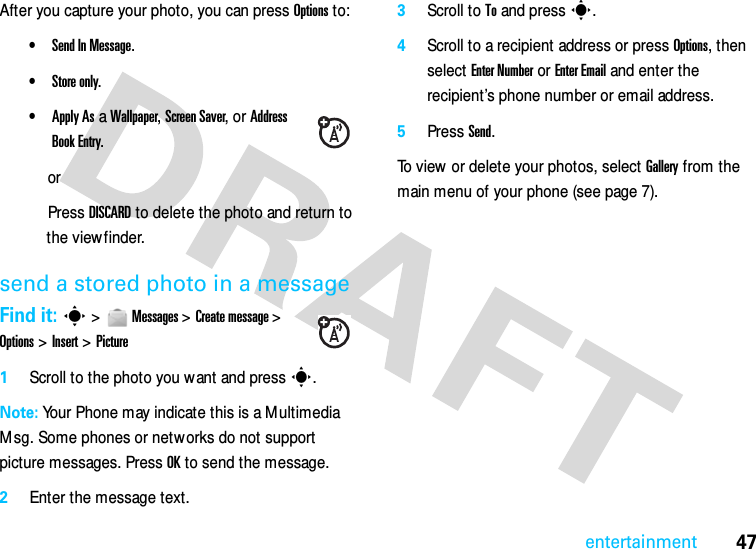 47entertainmentAfter you capture your photo, you can press Options to:•Send In Message.•Store only.•Apply As a Wallpaper, Screen Saver, or Address Book Entry.orPress DISCARD to delete the photo and return to the viewfinder.send a stored photo in a messageFind it: s &gt;  Messages &gt; Create message &gt; Options &gt; Insert &gt; Picture1Scroll to the photo you want and press s.Note: Your Phone may indicate this is a Multimedia Msg. Some phones or networks do not support picture messages. Press OK to send the message.2Enter the message text.3Scroll to To and press s.4Scroll to a recipient address or press Options, then select Enter Number or Enter Email and enter the recipient’s phone number or email address.5Press Send.To view  or delete your photos, select Gallery from the main menu of your phone (see page 7).