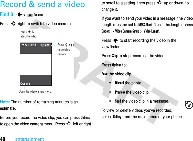 48entertainmentRecord &amp; send a videoFind it: s &gt;  CameraPress S right to sw itch to video camera.Note: The number of remaining minutes is an estimate.Before you record the video clip, you can press Options to open the video camera menu. Press S left or right to scroll to a setting, then press S up or down  to change it .If you want to send your video in a message, the video length must be set to MMS Short. To set the length, press Options &gt; Video Camera Setup &gt; Video Length.Press s to start recording the video in the view finder.Press Stop to stop recording the video.Press Options to:Save the video clip•Discard the photo•Preview the video clip•Send the video clip in a message.To view or delete videos you’ve recorded, select Gallery from the main menu of your phone.Optionss00:10Press S rightto switch tocamera.Open the video camera menu.Press s tostart the video.