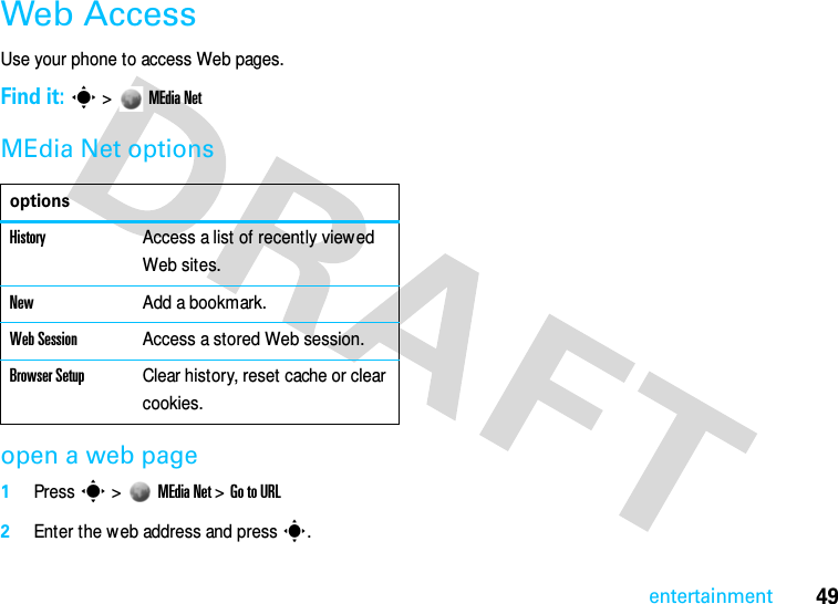 49entertainmentWeb AccessUse your phone to access Web pages. Find it: s &gt; MEdia NetMEdia Net optionsopen a web page1Press s &gt;MEdia Net &gt; Go to URL2Enter the w eb address and press s.optionsHistoryAccess a list of recently viewed Web sites.NewAdd a bookmark.Web SessionAccess a stored Web session.Browser SetupClear history, reset cache or clear cookies.