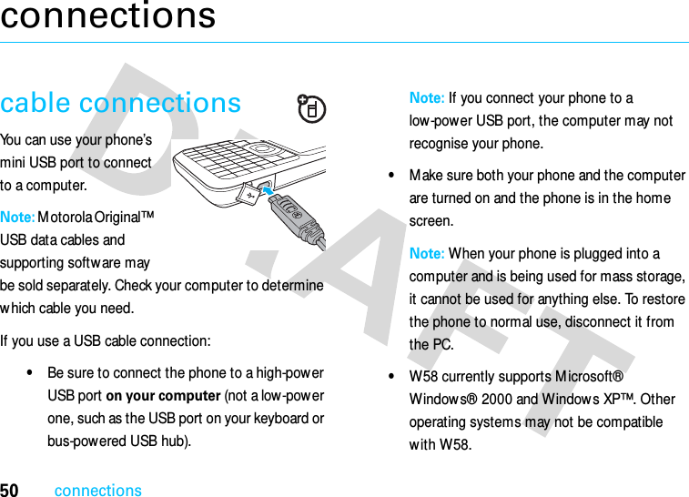 50connectionsconnectionscable connectionsYou can use your phone’s mini USB port to connect to a computer.Note: M otorola Original™ USB data cables and supporting software may be sold separately. Check your computer to determine which cable you need. If you use a USB cable connection:•Be sure to connect the phone to a high-power USB port on your computer (not a low-power one, such as the USB port on your keyboard or bus-powered USB hub). Note: If you connect your phone to a low-power USB port, the computer may not recognise your phone.•M ake sure both your phone and the computer are turned on and the phone is in the home screen.Note: When your phone is plugged into a computer and is being used for mass storage, it cannot be used for anything else. To restore the phone to normal use, disconnect it from the PC.•W58 currently supports M icrosoft® Window s® 2000 and Window s XP™. Other operating systems may not be compatible w ith W58.