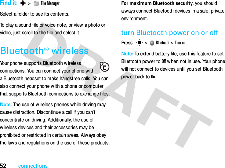 52connectionsFind it: s &gt;   File ManagerSelect a folder to see its contents.To play a sound file or voice note, or view a photo or video, just scroll to the file and select it.Bluetooth® wirelessYour phone supports Bluetooth w ireless connections. You can connect your phone w ith a Bluetooth headset to make handsfree calls. You can also connect your phone w ith a phone or computer that supports Bluetooth connections to exchange files.Note: The use of w ireless phones w hile driving may cause distraction. Discontinue a call if you can’t concentrate on driving. Additionally, the use of wireless devices and their accessories may be prohibited or restricted in certain areas. Always obey the law s and regulations on the use of these products.For maximum Bluetooth security, you should alw ays connect Bluetooth devices in a safe, private environment.turn Bluetooth power on or offPress s &gt;   Bluetooth &gt; Turn onNote: To extend battery life, use this feature to set Bluetooth power to Off w hen not in use. Your phone will not connect to devices until you set Bluetooth power back to On.