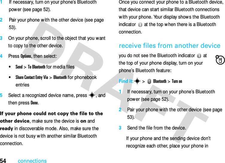 54connections1If necessary, turn on your phone’s Bluetooth power (see page 52).2Pair your phone w ith the other device (see page 53).3On your phone, scroll to the object that you want to copy to the other device.4Press Options, then select:•Send &gt; To Bluetooth for media files•Share Contact Entry Via &gt; Bluetooth for phonebook entries5Select a recognized device name, press s, and then press Done.If your phone could not copy the file to the other device, make sure the device is on and ready in discoverable mode. Also, make sure the device is not busy w ith another similar Bluetooth connection.Once you connect your phone to a Bluetooth device, that device can start similar Bluetooth connections with your phone. Your display shows the Bluetooth indicator   at the top w hen there is a Bluetooth connection.receive files from another deviceyou do not see the Bluetooth indicator   at the top of your phone display, turn on your phone’s Bluetooth feature:Find it:s &gt;   Bluetooth &gt; Turn on1If necessary, turn on your phone’s Bluetooth power (see page 52).2Pair your phone w ith the other device (see page 53).3Send the file from the device.If your phone and the sending device don’t recognize each other, place your phone in 