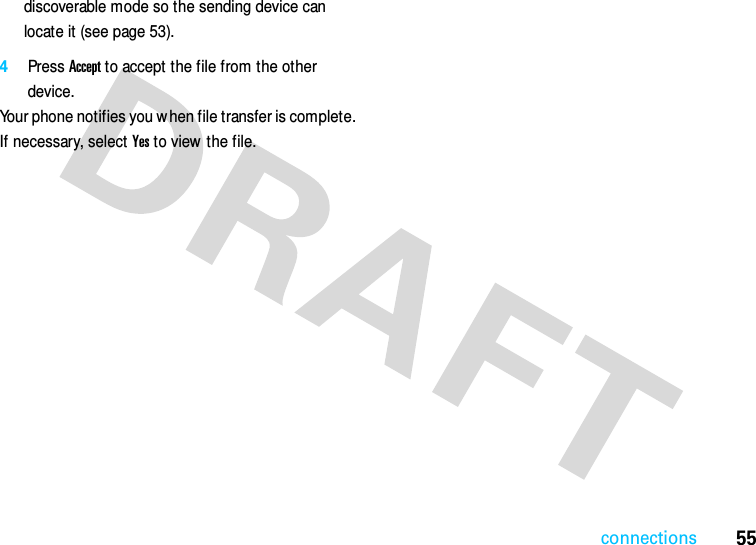 55connectionsdiscoverable mode so the sending device can locate it (see page 53).4Press Accept to accept the file from the other device.Your phone notifies you when file transfer is complete. If necessary, select Yes to view  the file.