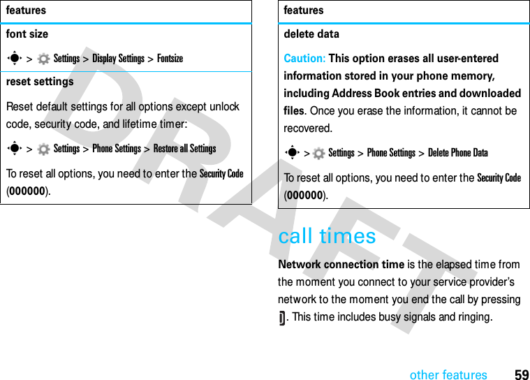 other features59call timesNetwork connection time is the elapsed time from the moment you connect to your service provider’s network to the moment you end the call by pressing . This time includes busy signals and ringing.font sizes &gt;   Settings &gt;Display Settings &gt;Fontsizereset settingsReset default settings for all options except unlock code, security code, and lifetime timer:s &gt;   Settings &gt; Phone Settings &gt;Restore all SettingsTo reset all options, you need to enter the Security Code (000000).featuresdelete dataCaution: This option erases all user-entered information stored in your phone memory, including Address Book entries and downloaded files. Once you erase the information, it cannot be recovered.s &gt; Settings &gt; Phone Settings &gt;Delete Phone DataTo reset all options, you need to enter the Security Code (000000).features