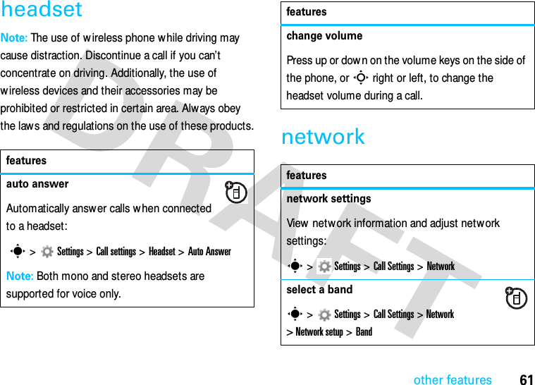 other features61headsetNote: The use of w ireless phone w hile driving may cause distraction. Discontinue a call if you can’t concentrate on driving. Additionally, the use of w ireless devices and their accessories may be prohibited or restricted in certain area. Always obey the law s and regulations on the use of these products.networkfeaturesauto answerAutomatically answer calls w hen connected to a headset: s&gt;  Settings &gt;Call settings &gt;Headset &gt; Auto AnswerNote: Both mono and stereo headsets are supported for voice only.change volumePress up or down on the volume keys on the side of the phone, or S right or left, to change the headset volume during a call.featuresnetwork settings View network information and adjust network settings:s &gt;   Settings &gt;Call Settings &gt;Networkselect a bands &gt;   Settings &gt;Call Settings &gt;Network &gt; Network setup &gt; Bandfeatures