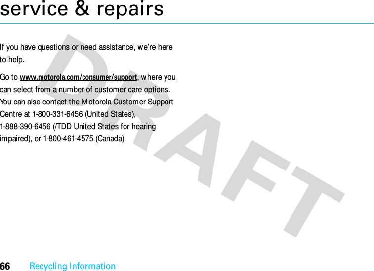 66Recycling Informationservice &amp; repairsIf you have questions or need assistance, we’re here to help.Go to www.motorola.com/consumer/support, w here you can select from a number of customer care options. You can also contact the M otorola Customer Support Centre at 1-800-331-6456 (United States), 1-888-390-6456 (/TDD United States for hearing impaired), or 1-800-461-4575 (Canada).