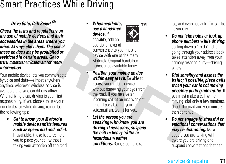 service &amp; repairs71Smart Practices While DrivingDriving SafetyDrive Safe, Call Smart SMCheck the law s and regulations on the use of mobile devices and their accessories in the areas w here you drive. Alw ays obey them. The use of these devices may be prohibited or restricted in certain areas. Go to w w w .motorola.com/callsmart for more information.Your mobile device lets you communicate by voice and data—almost anywhere, anytime, wherever wireless service is available and safe conditions allow. When driving a car, driving is your first responsibility. If you choose to use your mobile device while driving, remember the following tips:• Get to know  your M otorola mobile device and its features such as speed dial and redial. If available, these features help you to place your call without taking your attention off the road.• W hen available, use a handsfree device. If possible, add an additional layer of convenience to your mobile device with one of the many Motorola Original handsfree accessories available today.• Position your mobile device w ithin easy reach. Be able to access your mobile device without removing your eyes from the road. If you receive an incoming call at an inconvenient time, if possible, let your voicemail answer it for you.• Let the person you are speaking w ith know  you are driving; if necessary, suspend the call in heavy traffic or hazardous w eather conditions. Rain, sleet, snow, ice, and even heavy traffic can be hazardous.• Do not take notes or look up phone numbers w hile driving. Jotting down a “to do” list or going through your address book takes attention away from your primary responsibility—driving safely.• Dial sensibly and assess the traffic; if possible, place calls w hen your car is not moving or before pulling into traffic. If you must make a call while moving, dial only a few numbers, check the road and your mirrors, then continue.• Do not engage in stressful or emotional conversations that may be distracting. Make people you are talking with aware you are driving and suspend conversations that can 